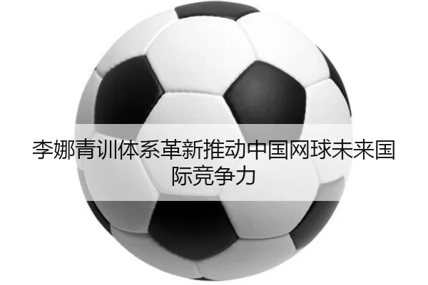 李娜青训体系革新推动中国网球未来国际竞争力