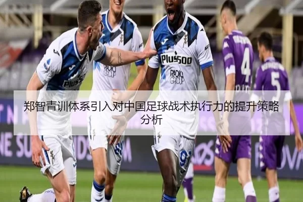 郑智青训体系引入对中国足球战术执行力的提升策略分析